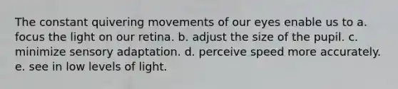 The constant quivering movements of our eyes enable us to a. focus the light on our retina. b. adjust the size of the pupil. c. minimize sensory adaptation. d. perceive speed more accurately. e. see in low levels of light.