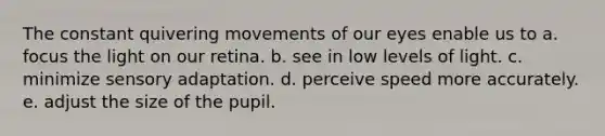 The constant quivering movements of our eyes enable us to a. focus the light on our retina. b. see in low levels of light. c. minimize sensory adaptation. d. perceive speed more accurately. e. adjust the size of the pupil.