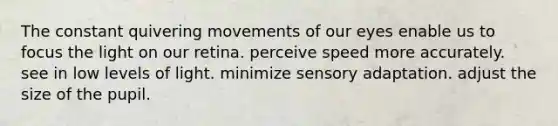 The constant quivering movements of our eyes enable us to focus the light on our retina. perceive speed more accurately. see in low levels of light. minimize sensory adaptation. adjust the size of the pupil.