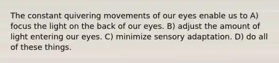 The constant quivering movements of our eyes enable us to A) focus the light on the back of our eyes. B) adjust the amount of light entering our eyes. C) minimize sensory adaptation. D) do all of these things.