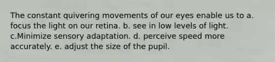 The constant quivering movements of our eyes enable us to a. focus the light on our retina. b. see in low levels of light. c.Minimize sensory adaptation. d. perceive speed more accurately. e. adjust the size of the pupil.