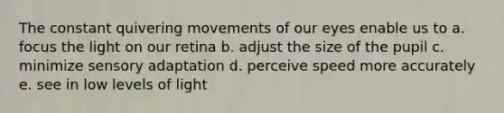 The constant quivering movements of our eyes enable us to a. focus the light on our retina b. adjust the size of the pupil c. minimize sensory adaptation d. perceive speed more accurately e. see in low levels of light