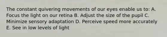 The constant quivering movements of our eyes enable us to: A. Focus the light on our retina B. Adjust the size of the pupil C. Minimize sensory adaptation D. Perceive speed more accurately E. See in low levels of light