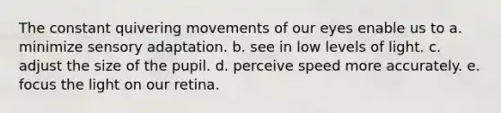 The constant quivering movements of our eyes enable us to a. minimize sensory adaptation. b. see in low levels of light. c. adjust the size of the pupil. d. perceive speed more accurately. e. focus the light on our retina.