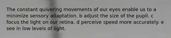 The constant quivering movements of our eyes enable us to a minimize sensory adaptation. b adjust the size of the pupil. c focus the light on our retina. d perceive speed more accurately. e see in low levels of light.