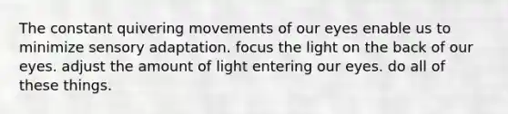 The constant quivering movements of our eyes enable us to minimize sensory adaptation. focus the light on the back of our eyes. adjust the amount of light entering our eyes. do all of these things.