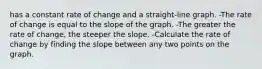 has a constant rate of change and a straight-line graph. -The rate of change is equal to the slope of the graph. -The greater the rate of change, the steeper the slope. -Calculate the rate of change by finding the slope between any two points on the graph.