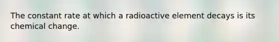 The constant rate at which a radioactive element decays is its chemical change.