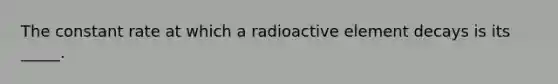 The constant rate at which a radioactive element decays is its _____.