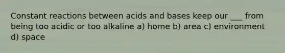 Constant reactions between acids and bases keep our ___ from being too acidic or too alkaline a) home b) area c) environment d) space