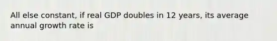 All else constant, if real GDP doubles in 12 years, its average annual growth rate is