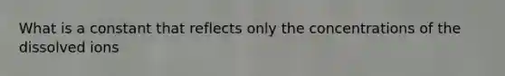 What is a constant that reflects only the concentrations of the dissolved ions