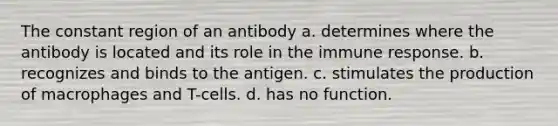 The constant region of an antibody a. determines where the antibody is located and its role in the immune response. b. recognizes and binds to the antigen. c. stimulates the production of macrophages and T-cells. d. has no function.