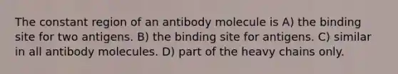 The constant region of an antibody molecule is A) the binding site for two antigens. B) the binding site for antigens. C) similar in all antibody molecules. D) part of the heavy chains only.