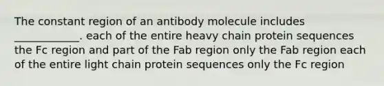 The constant region of an antibody molecule includes ____________. each of the entire heavy chain protein sequences the Fc region and part of the Fab region only the Fab region each of the entire light chain protein sequences only the Fc region