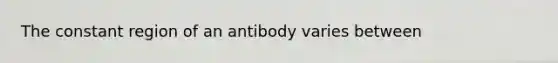 The constant region of an antibody varies between