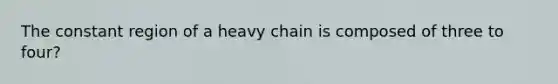 The constant region of a heavy chain is composed of three to four?