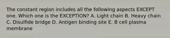 The constant region includes all the following aspects EXCEPT one. Which one is the EXCEPTION? A. Light chain B. Heavy chain C. Disulfide bridge D. Antigen binding site E. B cell plasma membrane