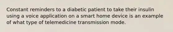 Constant reminders to a diabetic patient to take their insulin using a voice application on a smart home device is an example of what type of telemedicine transmission mode.