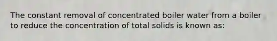 The constant removal of concentrated boiler water from a boiler to reduce the concentration of total solids is known as: