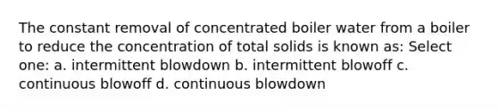 The constant removal of concentrated boiler water from a boiler to reduce the concentration of total solids is known as: Select one: a. intermittent blowdown b. intermittent blowoff c. continuous blowoff d. continuous blowdown