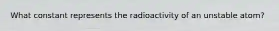 What constant represents the radioactivity of an unstable atom?