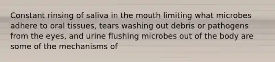 Constant rinsing of saliva in the mouth limiting what microbes adhere to oral tissues, tears washing out debris or pathogens from the eyes, and urine flushing microbes out of the body are some of the mechanisms of