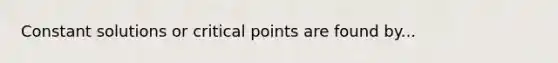 Constant solutions or critical points are found by...