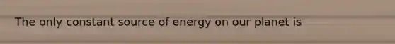 The only constant source of energy on our planet is