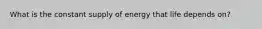 What is the constant supply of energy that life depends on?