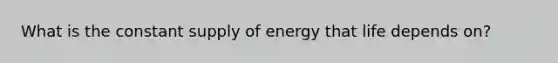 What is the constant supply of energy that life depends on?