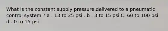 What is the constant supply pressure delivered to a pneumatic control system ? a . 13 to 25 psi . b . 3 to 15 psi C. 60 to 100 psi d . 0 to 15 psi