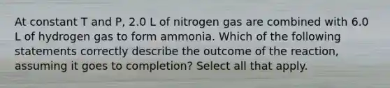 At constant T and P, 2.0 L of nitrogen gas are combined with 6.0 L of hydrogen gas to form ammonia. Which of the following statements correctly describe the outcome of the reaction, assuming it goes to completion? Select all that apply.