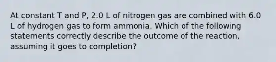 At constant T and P, 2.0 L of nitrogen gas are combined with 6.0 L of hydrogen gas to form ammonia. Which of the following statements correctly describe the outcome of the reaction, assuming it goes to completion?