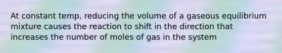 At constant temp, reducing the volume of a gaseous equilibrium mixture causes the reaction to shift in the direction that increases the number of moles of gas in the system