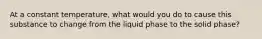 At a constant temperature, what would you do to cause this substance to change from the liquid phase to the solid phase?