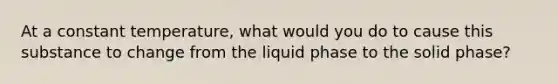 At a constant temperature, what would you do to cause this substance to change from the liquid phase to the solid phase?