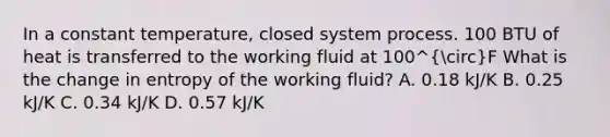 In a constant temperature, closed system process. 100 BTU of heat is transferred to the working fluid at 100^circF What is the change in entropy of the working fluid? A. 0.18 kJ/K B. 0.25 kJ/K C. 0.34 kJ/K D. 0.57 kJ/K