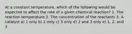 At a constant temperature, which of the following would be expected to affect the rate of a given chemical reaction? 1. The reaction temperature 2. The concentration of the reactants 3. A catalyst a) 1 only b) 2 only c) 3 only d) 2 and 3 only e) 1, 2, and 3