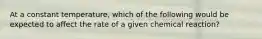 At a constant temperature, which of the following would be expected to affect the rate of a given chemical reaction?