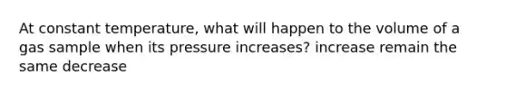 At constant temperature, what will happen to the volume of a gas sample when its pressure increases? increase remain the same decrease