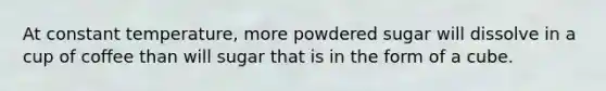 At constant temperature, more powdered sugar will dissolve in a cup of coffee than will sugar that is in the form of a cube.