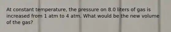 At constant temperature, the pressure on 8.0 liters of gas is increased from 1 atm to 4 atm. What would be the new volume of the gas?