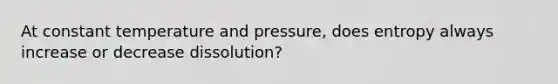 At constant temperature and pressure, does entropy always increase or decrease dissolution?