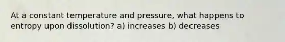 At a constant temperature and pressure, what happens to entropy upon dissolution? a) increases b) decreases