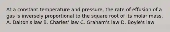 At a constant temperature and pressure, the rate of effusion of a gas is inversely proportional to the square root of its molar mass. A. Dalton's law B. Charles' law C. Graham's law D. Boyle's law