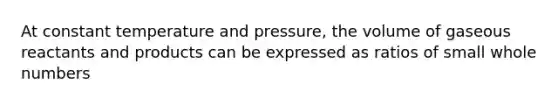 At constant temperature and pressure, the volume of gaseous reactants and products can be expressed as ratios of small whole numbers