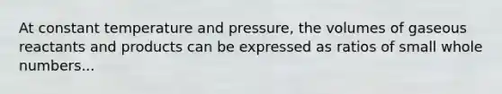 At constant temperature and pressure, the volumes of gaseous reactants and products can be expressed as ratios of small whole numbers...