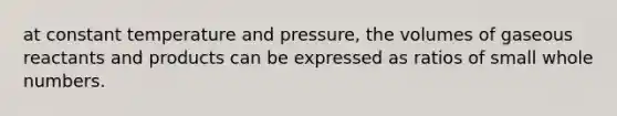 at constant temperature and pressure, the volumes of gaseous reactants and products can be expressed as ratios of small whole numbers.