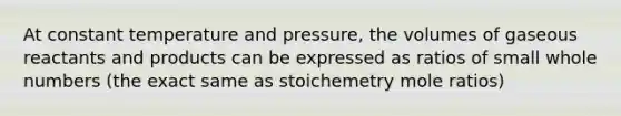 At constant temperature and pressure, the volumes of gaseous reactants and products can be expressed as ratios of small whole numbers (the exact same as stoichemetry mole ratios)